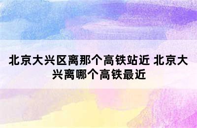 北京大兴区离那个高铁站近 北京大兴离哪个高铁最近